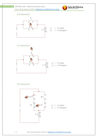 Seu Link de acesso a Aula 2: Diagramas e Referência Cruzada
p. 8 Seu Link de acesso a Aula 2: Diagramas e Referência Cruzada
8 MÉTODO LIDE – Material de Apoio Aula 2
5.4. Exercício 4
a) ( ) H Ligada
b) ( ) H Desligada
5.5. Exercício 5
a) ( ) H Ligada
b) ( ) H Desligada
5.6. Exercício 6
a) ( ) H Ligada
b) ( ) H Desligada
 