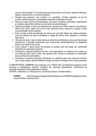 que fiz hoje de legal ?” ou ainda peça para descrever uma cena, recontar histórias,
relatar o que fez em um final de semana.
 Sempre que possível, use o lúdico e a novidade. “Contar segredos no pé do
ouvido” sempre aguça a curiosidade e garante a atenção do aluno.
 Para que haja uma boa memorização, use dicas, macetes, lembretes, despertador
e músicas cujas letras referem-se ao tema da aprendizagem.
 Quando perceber o aluno se dispensando, aproxime-se dele, toque-o nos ombros,
olhe-o nos olhos, altere seu tom de voz variando entre o grave e o agudo, mude
sua expressão facial e gestos.
 Evite corrigir a falta de atenção do aluno em voz alta diante de outras pessoas,
pois ele poderá se sentir humilhado e reagir de forma mais distante ou mesmo
agressiva.
 Na sala de aula, o aluno deve senta-se próximo à professora, para que esta possa
destinar-se a atenção necessária sem causar-lhe constrangimento ou despertar
ciúmes no restante da turma.
 Evite colocar o aluno perto de janelas ou portas, pois ele pode ser facilmente
distraído por estímulos externos.
 Incentivos e reforços positivos do tipo: uma piscadinha, um tapinha nas costas ou
um sinal de “jóia” com a mão, são sempre bem vindos e aumentam a motivação
para continuar as atividades.
 Incentive-o a praticar esportes individuais ou coletivos para que entre em contato
com novas regras, gaste bastante energia e possa se integrar com outras pessoas.
É IMPORTANTE LEMBRAR que pessoas com TDA/H são normalmente pessoas muito
criativas e inteligentes. Quando cuidados por pessoas capacitadas, certamente se
tornarão indivíduos mais realizados e felizes.
(FONTE: Distraído e a 1000 por hora, de Simone Sena e Orestes Neto)
FONTE: http://maisqueumsegundofeliz.blogspot.com/2009/07/sugestoes-para-
ensinar-todos-os-alunos.html
 