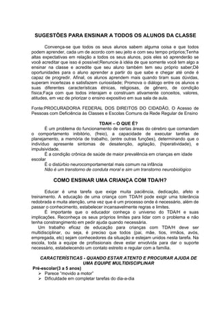 SUGESTÕES PARA ENSINAR A TODOS OS ALUNOS DA CLASSE
Convença-se que todos os seus alunos sabem alguma coisa e que todos
podem aprender, cada um de acordo com seu jeito e com seu tempo próprios;Tenha
altas expectativas em relação a todos os seus alunos, pois eles só aprenderão se
você acreditar que isso é possível;Renuncie à idéia de que somente você tem algo a
ensinar na classe e acredite que seu aluno também tem seu próprio saber;Dê
oportunidades para o aluno aprender a partir do que sabe e chegar até onde é
capaz de progredir. Afinal, os alunos aprendem mais quando tiram suas dúvidas,
superam incertezas e satisfazem curiosidade; Promova o diálogo entre os alunos e
suas diferentes características étnicas, religiosas, de gênero, de condição
física;Faça com que todos interajam e construam ativamente conceitos, valores,
atitudes, em vez de priorizar o ensino expositivo em sua sala de aula.
Fonte:PROCURADORIA FEDERAL DOS DIREITOS DO CIDADÃO, O Acesso de
Pessoas com Deficiência às Classes e Escolas Comuns da Rede Regular de Ensino
TDAH – O QUE É?
É um problema do funcionamento de certas áreas do cérebro que comandam
o comportamento inibitório, (freio), a capacidade de executar tarefas de
planejamento, a memória de trabalho, (entre outras funções), determinando que o
indivíduo apresente sintomas de desatenção, agitação, (hiperatividade), e
impulsividade.
É a condição crônica de saúde de maior prevalência em crianças em idade
escolar
É o distúrbio neurocomportamental mais comum na infância
Não é um transtorno de conduta moral e sim um transtorno neurobiológico
COMO ENSINAR UMA CRIANÇA COM TDA/H?
Educar é uma tarefa que exige muita paciência, dedicação, afeto e
treinamento. A educação de uma criança com TDA/H pode exigir uma tolerância
redobrada e muita atenção, uma vez que é um processo onde é necessário, além de
passar o conhecimento, estabelecer incansavelmente regras e limites.
É importante que o educador conheça o universo do TDA/H e suas
implicações. Reconheça os seus próprios limites para lidar com o problema e não
tenha constrangimento em pedir ajuda quando necessária.
Um trabalho eficaz de educação para crianças com TDA/H deve ser
multidisciplinar, ou seja, é preciso que todos (pai, mãe, tios, irmãos, avós,
empregada, etc) sejam conhecedores da situação e estejam unidos nesta tarefa. Na
escola, toda a equipe de profissionais deve estar envolvida para dar o suporte
necessário, estabelecendo um contato estreito e regular com a família.
CARACTERÍSTICAS - QUANDO ESTAR ATENTO E PROCURAR AJUDA DE
UMA EQUIPE MULTIDISCIPLINAR
Pré-escolar(3 a 5 anos)
 Parece “movido a motor”
 Dificuldade em completar tarefas do dia-a-dia
 