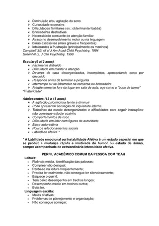  Diminuição e/ou agitação do sono
 Curiosidade excessiva
 Dificuldades familiares (ex.: obter/manter babás)
 Brincadeiras destrutivas
 Necessidade constante de atenção familiar
 Atraso no desenvolvimento motor ou na linguagem
 Birras excessivas (mais graves e freqüentes)
 Intolerantes à frustração (principalmente os meninos)
Campbell SB, of al J Am Acad Child Psychiatry, 1984
Greenhill LL J Clin Psychiatry, 1998
Escolar (6 a12 anos)
 Facilmente distraído
 Dificuldade em manter a atenção
 Deveres de casa desorganizados, incompletos, apresentando erros por
descuido
 Responde antes de terminar a pergunta
 Interrompe ou se intrometer na conversa ou brincadeira
 Freqüentemente fora do lugar em sala de aula, age como o “bobo da turma”
“Imaturidade”
Adolescentes (13 a 18 anos)
 A agitação psicomotora tende a diminuir
 Pode apresentar sensação de inquietude interna
 Trabalhos da escola desorganizados e dificuldades para seguir instruções;
não consegue estudar sozinho
 Comportamentos de risco
 Dificuldade em lidar com figuras de autoridade
 Baixa auto-estima
 Poucos relacionamentos sociais
 Labilidade afetiva *
* A Labilidade emocional ou Instabilidade Afetiva é um estado especial em que
se produz a mudança rápida e imotivada do humor ou estado de ânimo,
sempre acompanhada de extraordinária intensidade afetiva.
PERFIL ACADÊMICO COMUM DA PESSOA COM TDAH
Leitura:
 Fluência média, identificação das palavras;
 Compreensão desigual;
 Perde-se na leitura freqüentemente;
 Precisa ler oralmente, não consegue ler silenciosamente;
 Esquece o que lê;
 Tem baixo desempenho em trechos longos;
 Desempenho médio em trechos curtos;
 Evita ler.
Linguagem escrita:
 Idéias criativas;
 Problemas de planejamento e organização;
 Não consegue começar;
 