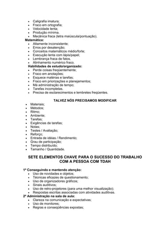  Caligrafia imatura;
 Fraco em ortografia;
 Velocidade lenta;
 Produção mínima.
 Mecânica fraca (letra maiúscula/pontuação).
Matemática:
 Altamente inconsistente;
 Erros por desatenção;
 Conceitos matemáticos médio/forte;
 Execução lenta com lápis/papel;
 Lembrança fraca de fatos.
 Alinhamento numérico fraco.
Habilidades de estudo/organizado:
 Perde coisas freqüentemente;
 Fraco em anotações;
 Esquece matérias e tarefas;
 Fraco em priorizações e planejamentos;
 Má administração de tempo;
 Tarefas incompletas.
 Precisa de esclarecimentos e lembretes freqüentes.
TALVEZ NÓS PRECISAMOS MODIFICAR
 Materiais;
 Métodos;
 Ritmo;
 Ambiente;
 Tarefas;
 Exigências de tarefas;
 Notas;
 Testes / Avaliação;
 Reforço;
 Entrada de idéias / Rendimento;
 Grau de participação;
 Tempo distribuído;
 Tamanho / Quantidade.
SETE ELEMENTOS CHAVE PARA O SUCESSO DO TRABALHO
COM A PESSOA COM TDAH
1º Conseguindo e mantendo atenção:
 Uso de novidades e objetos;
 Técnicas eficazes de questionamento;
 Uso de organizadores gráficos;
 Sinais auditivos;
 Uso de retro-projetores (para uma melhor visualização);
 Respostas escritas associadas com atividades auditivas.
2º Administração na sala de aula:
 Clareza na comunicação e expectativas;
 Uso de monitores;
 Regras e conseqüências expostas;
 