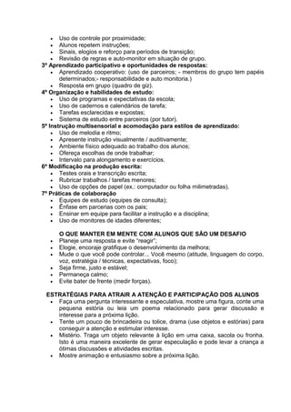  Uso de controle por proximidade;
 Alunos repetem instruções;
 Sinais, elogios e reforço para períodos de transição;
 Revisão de regras e auto-monitor em situação de grupo.
3º Aprendizado participativo e oportunidades de respostas:
 Aprendizado cooperativo: (uso de parceiros; - membros do grupo tem papéis
determinados;- responsabilidade e auto monitoria.)
 Resposta em grupo (quadro de giz).
4º Organização e habilidades de estudo:
 Uso de programas e expectativas da escola;
 Uso de cadernos e calendários de tarefa;
 Tarefas esclarecidas e expostas;
 Sistema de estudo entre parceiros (por tutor).
5º Instrução multisensorial e acomodação para estilos de aprendizado:
 Uso de melodia e ritmo;
 Apresente instrução visualmente / auditivamente;
 Ambiente físico adequado ao trabalho dos alunos;
 Ofereça escolhas de onde trabalhar;
 Intervalo para alongamento e exercícios.
6º Modificação na produção escrita:
 Testes orais e transcrição escrita;
 Rubricar trabalhos / tarefas menores;
 Uso de opções de papel (ex.: computador ou folha milimetradas).
7º Práticas de colaboração
 Equipes de estudo (equipes de consulta);
 Ênfase em parcerias com os pais;
 Ensinar em equipe para facilitar a instrução e a disciplina;
 Uso de monitores de idades diferentes;
O QUE MANTER EM MENTE COM ALUNOS QUE SÃO UM DESAFIO
 Planeje uma resposta e evite “reagir”;
 Elogie, encoraje gratifique o desenvolvimento da melhora;
 Mude o que você pode controlar... Você mesmo (atitude, linguagem do corpo,
voz, estratégia / técnicas, expectativas, foco);
 Seja firme, justo e estável;
 Permaneça calmo;
 Evite bater de frente (medir forças).
ESTRATÉGIAS PARA ATRAIR A ATENÇÃO E PARTICIPAÇÃO DOS ALUNOS
 Faça uma pergunta interessante e especulativa, mostre uma figura, conte uma
pequena estória ou leia um poema relacionado para gerar discussão e
interesse para a próxima lição.
 Tente um pouco de brincadeira ou tolice, drama (use objetos e estórias) para
conseguir a atenção e estimular interesse.
 Mistério. Traga um objeto relevante à lição em uma caixa, sacola ou fronha.
Isto é uma maneira excelente de gerar especulação e pode levar a criança a
ótimas discussões e atividades escritas.
 Mostre animação e entusiasmo sobre a próxima lição.
 