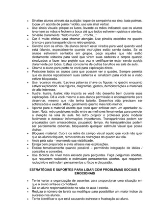  Sinalize alunos através da audição: toque de campainha ou sino, bata palmas,
toque um acorde de piano / violão, use um sinal verbal.
 Use sinais visuais: pisque as luzes, levante as mãos indicando que os alunos
levantem as mãos e fechem a boca até que todos estiverem quietos e atentos.
 Sinalize claramente: “todo mundo”... Pronto...”
 Cor é muito efetivo para chamar atenção. Use pincéis coloridos no quadro
branco e para transparência no retro-projetor.
 Contato com os olhos. Os alunos devem estar virados para você quando você
está falando, especialmente quando instruções estão sendo dadas. Se os
alunos estiverem sentados em grupos, peça aqueles que não estão
diretamente voltados para você que virem suas cadeiras e corpos quando
sinalizados a fazer isso projete sua voz e certifique-se estar sendo ouvida
claramente por todos. Esteja consciente de outros barulhos na sala de aula.
 Chame o aluno para perto de você para explicação direta.
 Posicione todos os alunos para que possam ver o quadro. Sempre permita
que os alunos reposicionem suas carteiras e sinalizem para você se a visão
estiver bloqueada.
 Use recursos visuais. Escreva palavras chave ou figuras no quadro enquanto
estiver explicando. Use figuras, diagramas, gestos, demonstrações e materiais
de alto interesse.
 Ilustre, ilustre, ilustre: não importa se você não desenha bem durante suas
explicações. Dê a você mesmo e aos alunos permissão e encorajamento para
desenhar, mesmo que não tenha talento. Desenhos não precisam ser
sofisticados e exatos. Aliás, geralmente quanto mais tolo melhor.
 Aponte para o material escrito que você quer enfocar com um apontador ou
laser. Nota: retro projetores estão entre as melhores ferramentas para prender
a atenção na sala de aula. No retro projetor o professor pode modelar
facilmente e destacar informações importantes. Transparências podem ser
preparadas com antecedência, poupando tempo. As transparências podem
ser parcialmente cobertas, bloqueando qualquer estímulo visual que possa
distrair.
 Bloqueie material. Cubra ou retire do campo visual aquilo que você não quer
que os alunos foquem, removendo as distrações do quadro ou tela.
 Ande pela sala – mantendo sua visibilidade.
 Esteja bem preparado e evite atrasos nas explicações.
 Ensine tematicamente quando possível – permitindo integração de idéias /
conceitos e conexões.
 Use técnica de nível mais elevado para perguntas. Faça perguntas abertas,
que requerem raciocínio e estimulam pensamentos abertos, que requerem
raciocínio e estimulam pensamentos críticos e discussão.
ESTRATÉGIAS E SUPORTES PARA LIDAR COM PROBLEMAS SOCIAIS E
EMOCIONAIS
 Tente variar a organização de assentos para proporcionar uma situação em
que o aluno sinta-se confortável.
 Dê ao aluno responsabilidade na sala de aula / escola.
 Reduza o número de tarefa ou modifique para possibilitar um maior índice de
sucesso nos alunos.
 Tente identificar o que está causando estresse e frustração ao aluno.
 