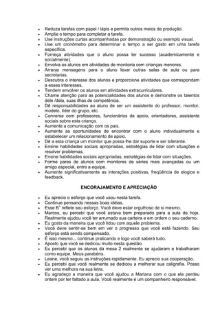  Reduza tarefas com papel / lápis e permita outros meios de produção.
 Amplie o tempo para completar a tarefa.
 Use instruções curtas acompanhadas por demonstração ou exemplo visual.
 Use um cronômetro para determinar o tempo a ser gasto em uma tarefa
específica.
 Forneça atividades que o aluno possa ter sucesso (academicamente e
socialmente).
 Envolva os alunos em atividades de monitoria com crianças menores.
 Arranje mensagens para o aluno levar outras salas de aula ou para
secretarias.
 Descubra o interesse dos alunos e proporcione atividades que correspondam
a esses interesses.
 Tendem envolver os alunos em atividades extracurriculares.
 Chame atenção para as potencialidades dos alunos e demonstre os talentos
dele /dela, suas ilhas de competência.
 Dê responsabilidades ao aluno de ser um assistente do professor, monitor,
modelo, líder do grupo, etc.
 Converse com professores, funcionários de apoio, orientadores, assistente
sociais sobre esta criança.
 Aumente a comunicação com os pais.
 Aumente as oportunidades de encontrar com o aluno individualmente e
estabelecer um relacionamento de apoio.
 Dê a esta criança um monitor que possa lhe dar suporte e ser tolerante.
 Ensine habilidades sociais apropriadas, estratégias de lidar com situações e
resolver problemas.
 Ensine habilidades sociais apropriadas, estratégias de lidar com situações.
 Forme pares de alunos com monitores de séries mais avançadas ou um
amigo especial, entre a equipe.
 Aumente significativamente as interações positivas, freqüência de elogios e
feedback.
ENCORAJAMENTO E APRECIAÇÃO
 Eu aprecio o esforço que você usou nesta tarefa.
 Continue pensando nessas boas idéias.
 Esse B+
reflete seu esforço. Você deve estar orgulhoso de si mesmo.
 Marcos, eu percebi que você estava bem preparado para a aula de hoje.
Realmente ajudou você ter arrumado sua carteira e em ordem o seu caderno.
 Eu gosto da maneira que você lidou com aquele problema.
 Você deve sentir-se bem em ver o progresso que você está fazendo. Seu
esforço está sendo compensado.
 É isso mesmo... continue praticando e logo você saberá tudo.
 Aposto que você se dedicou muito nesta questão.
 Eu percebi que os alunos da mesa 2 realmente se ajudaram e trabalharam
como equipe. Meus parabéns.
 Leane, você seguiu as instruções rapidamente. Eu aprecio sua cooperação.
 Eu percebi que você realmente se dedicou a melhorar sua caligrafia. Posso
ver uma melhora na sua letra.
 Eu agradeço a maneira que você ajudou a Mariana com o que ela perdeu
ontem por ter faltado a aula. Você realmente é um companheiro responsável.
 