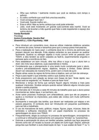  Olha que melhora ! realmente mostra que você se dedicou com tempo e
esforço.
 Eu estou confiante que você fará uma boa escolha.
 Você consegue fazer isto !
 Você está ficando melhor em...
 Essa é difícil. Mas eu tenho certeza que você pode entender.
 João, você está mostrando um grande auto-controle esta manhã. Você se
lembrou de levantar a mão quando quer falar e está respeitando o espaço dos
outros alunos.
Vanda Rambaldi
Psicóloga
Autora Consultada: Sandra Rief
Greenhill LL J Clin Psychiatry, 1998
 Para introduzir um comentário novo, deve-se utilizar materiais didáticos variados
em termos de cores, formas e tamanhos para que a criança possa manuseá-los.
 Para a realização do “para casa”, o ambiente deve ter o mínimo de estímulos que
possam desviar sua atenção. Evite objetos cortantes ou que possam se quebrar
facilmente. Quebrar ou estragar objetos é muito comum entre as pessoas com
TDA/H, e eles tendem se sentir culpados ao fazê-lo, experimentando angústia e
estresse após a ocorrência do fato.
 Para estabelecer um bom vínculo, olhe nos olhos e ouça o que o aluno tem a
dizer; isto inclui seus objetivos, suas expectativas e medos.
 Considerando que o planejamento é uma tarefa muito complicada para o aluno,
auxilie-o pré-estabelecendo regras, objetivos, tempos e limites. Estes últimos
devem ser colocados de maneira firme, porém sem o intuito de punir.
 Repita várias vezes às regras de forma clara e objetiva, sem um tom de cobrança.
 Peça-o para repetir o que entendeu sobre o que acabou de ouvir.
 Evite pressioná-lo com relação ao tempo com frases do tipo: “Ande rápido, seu
tempo está se esgotando” ou “Acelere e pare de fazer hora”.
 Monitorize o tempo de forma que sempre fiquem alguns minutos a mais para
qualquer imprevisto. Sinalize sempre quando estiver faltando alguns minutos para
acabar a tarefa proposta.
 Dê intervalos de 5 minutos a cada 40 minutos de trabalho para que o aluno possa
movimentar-se, beber água, ir ao banheiro, etc.
 Avise sobre possíveis mudanças com antecedência, para que ele se prepare e
ajude-o a monitorar os imprevistos, pois estes são vividos com muito sofrimento
pelo aluno.
 Acompanhe a execução das tarefas, que devem ser realizadas por etapas e em
passos pequenos. O conteúdo deve ser introduzido em pequenas quantidades,
para ser lido e trabalhado.
 O uso de marcadores de texto, gráficos, mapas, figuras, jogos, músicas, listas de
lembretes e softwares interativos têm um papel importante no processo de
aprendizagem do aluno com TDA/H.
 Frequentemente, elogie os avanços no processo de aprendizagem, encorajando-o
a continuar e reforçando positivamente com pequenos “brindes” ou “surpresinhas
 Estimule a participação do aluno em tarefas variadas, pedindo que faça pequenos
favores como dar um recado ou buscar um objeto em outro lugar. Depois, estimule
perguntas que facilitam a auto-observação do tipo: “o que acabei de fazer ?” ou “o
 