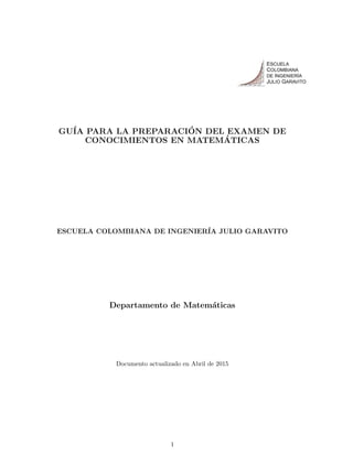 .
GU´IA PARA LA PREPARACI´ON DEL EXAMEN DE
CONOCIMIENTOS EN MATEM´ATICAS
ESCUELA COLOMBIANA DE INGENIER´IA JULIO GARAVITO
Departamento de Matem´aticas
Documento actualizado en Abril de 2015
1
 