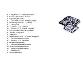 23.Teoría y Mecanismo del Sistema Decimal 24.Racionalidad del Sistema Decimal  25.Adaptación y Aplicación 26.La Clasificación Decimal. Principios y Reglas 27.Tablas Complementarias o Auxiliares 28.La Catalogación 29.La Formación de los Catálogos 30.La Redacción de los asientos. Elementos 31.Escrituras de los asientos de las Cédulas 32.Las reglas catalográficas 33.Los Modelos 34.El Ordenamiento de las Cedulas de Catalogación 35.La formación de los expedientes 36.La colocación de los expedientes 37.Préstamo de expedientes 38.La transferencia de los expedientes 39.Los expedientes de los muebles 40.La conservación de los archivos 41.La microfilmación 42.El equipo electrónico 