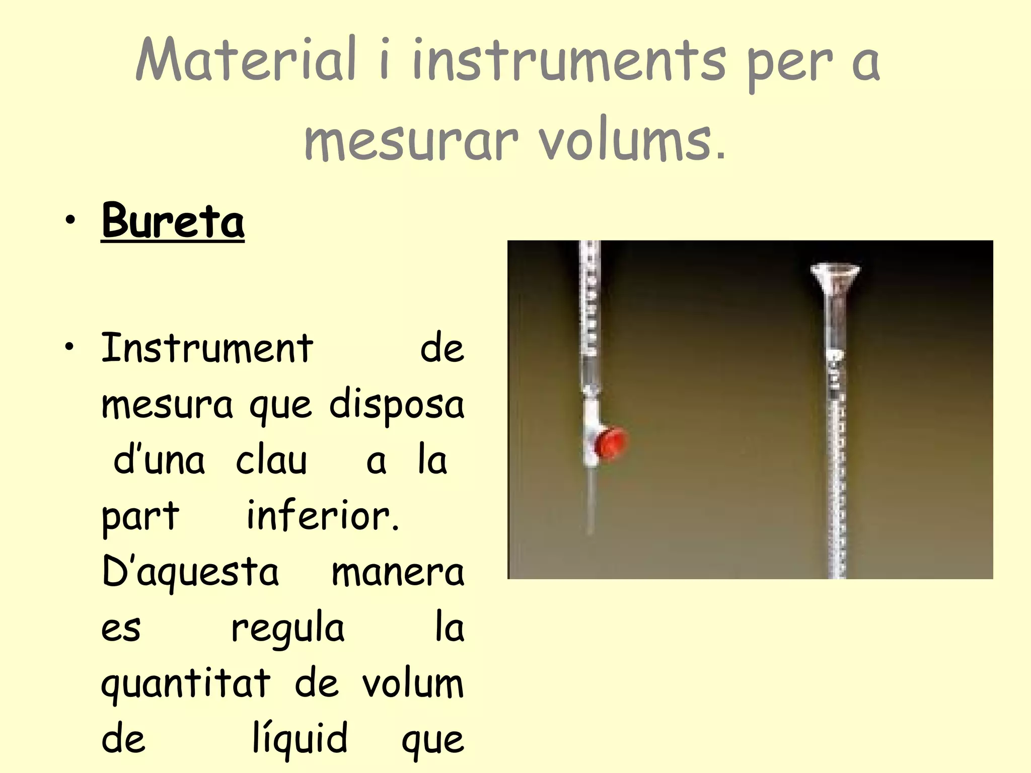 Material i instruments per a  mesurar volums . Bureta Instrument de mesura que disposa  d’una clau  a la part inferior.  D’aquesta  manera es regula la quantitat de volum de  líquid que flueix. 