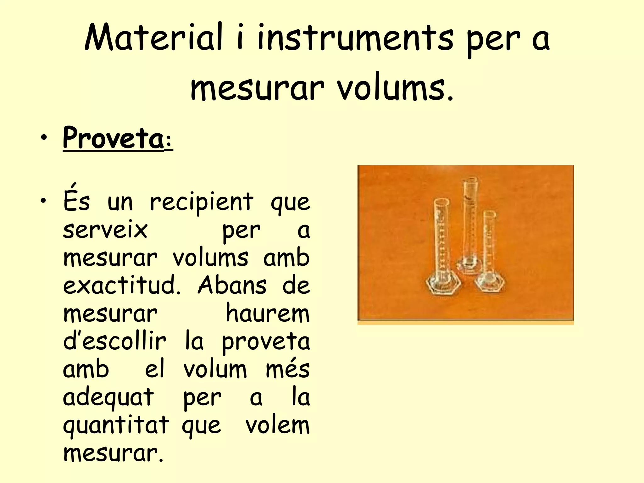 Material i instruments per a  mesurar volums. Proveta : És un recipient que serveix  per a mesurar volums amb exactitud. Abans de mesurar haurem d’escollir la proveta amb  el volum més adequat per a la quantitat que  volem mesurar. 