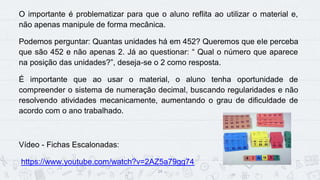 14
O importante é problematizar para que o aluno reflita ao utilizar o material e,
não apenas manipule de forma mecânica.
Podemos perguntar: Quantas unidades há em 452? Queremos que ele perceba
que são 452 e não apenas 2. Já ao questionar: “ Qual o número que aparece
na posição das unidades?”, deseja-se o 2 como resposta.
É importante que ao usar o material, o aluno tenha oportunidade de
compreender o sistema de numeração decimal, buscando regularidades e não
resolvendo atividades mecanicamente, aumentando o grau de dificuldade de
acordo com o ano trabalhado.
Vídeo - Fichas Escalonadas:
https://www.youtube.com/watch?v=2AZ5a79gg74
 