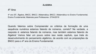 15
ÁLGEBRA
4º Ano
4º ano EF, Álgebra, BNCC, BNCC | Matemática, BNCC | Matemática no Ensino Fundamental,
Ensino Fundamental, Materiais para Professores 27/04/2019
Quando falamos sobre Compreender os critérios de formação de uma
sequência numérica estamos falando de números, correto? Na verdade, a
resposta é: estamos falando de números, mas também estamos falando de
Álgebra! Vamos falar um pouco sobre isso neste capítulo, que trata do
desenvolvimento do pensamento algébrico, de acordo com as proposições da
BNCC para o 4º ano do Ensino Fundamental.
Assista ao conteúdo deste post nos vídeos a seguir!
 
