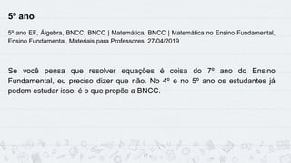 17
5º ano
5º ano EF, Álgebra, BNCC, BNCC | Matemática, BNCC | Matemática no Ensino Fundamental,
Ensino Fundamental, Materiais para Professores 27/04/2019
Se você pensa que resolver equações é coisa do 7º ano do Ensino
Fundamental, eu preciso dizer que não. No 4º e no 5º ano os estudantes já
podem estudar isso, é o que propõe a BNCC.
 