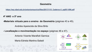 19
Geometria
https://wp.ufpel.edu.br/antoniomauricio/files/2017/11/5_Caderno-5_pg001-096.pdf
4º ANO e 5º ano
-Materiais virtuais para o ensino da Geometria (páginas 43 a 45).
Andréia Aparecida da Silva Brito
- Localização e movimentação no espaço (páginas 46 e 47).
Antonio Vicente Marafioti Garnica
Maria Ednéia Martins-Saladi
 