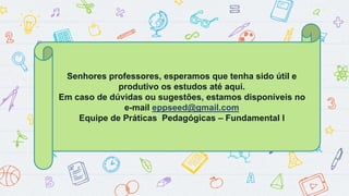 Senhores professores, esperamos que tenha sido útil e
produtivo os estudos até aqui.
Em caso de dúvidas ou sugestões, estamos disponíveis no
e-mail eppseed@gmail.com
Equipe de Práticas Pedagógicas – Fundamental I
 