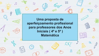 Uma proposta de
aperfeiçoamento profissional
para professores dos Anos
Iniciais ( 4º e 5º )
Matemática
 