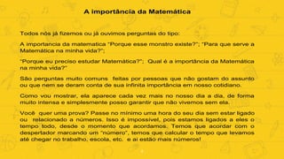 4
A importância da Matemática
Todos nós já fizemos ou já ouvimos perguntas do tipo:
A importancia da matematica “Porque esse monstro existe?”; “Para que serve a
Matemática na minha vida?”;
“Porque eu preciso estudar Matemática?”; Qual é a importância da Matemática
na minha vida?”
São perguntas muito comuns feitas por pessoas que não gostam do assunto
ou que nem se deram conta de sua infinita importância em nosso cotidiano.
Como vou mostrar, ela aparece cada vez mais no nosso dia a dia, de forma
muito intensa e simplesmente posso garantir que não vivemos sem ela.
Você quer uma prova? Passe no mínimo uma hora do seu dia sem estar ligado
ou relacionado a números. Isso é impossível, pois estamos ligados a eles o
tempo todo, desde o momento que acordamos. Temos que acordar com o
despertador marcando um “número”, temos que calcular o tempo que levamos
até chegar no trabalho, escola, etc. e ai estão mais números!
 