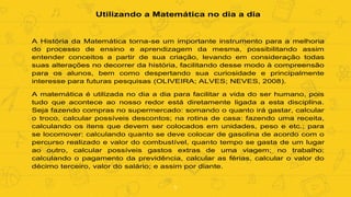 5
Utilizando a Matemática no dia a dia
A História da Matemática torna-se um importante instrumento para a melhoria
do processo de ensino e aprendizagem da mesma, possibilitando assim
entender conceitos a partir de sua criação, levando em consideração todas
suas alterações no decorrer da história, facilitando desse modo à compreensão
para os alunos, bem como despertando sua curiosidade e principalmente
interesse para futuras pesquisas (OLIVEIRA; ALVES; NEVES, 2008).
A matemática é utilizada no dia a dia para facilitar a vida do ser humano, pois
tudo que acontece ao nosso redor está diretamente ligada a esta disciplina.
Seja fazendo compras no supermercado: somando o quanto irá gastar, calcular
o troco, calcular possíveis descontos; na rotina de casa: fazendo uma receita,
calculando os itens que devem ser colocados em unidades, peso e etc.; para
se locomover: calculando quanto se deve colocar de gasolina de acordo com o
percurso realizado e valor do combustível, quanto tempo se gasta de um lugar
ao outro, calcular possíveis gastos extras de uma viagem; no trabalho:
calculando o pagamento da previdência, calcular as férias, calcular o valor do
décimo terceiro, valor do salário; e assim por diante.
 