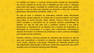 7
Os métodos de ensino e o currículo escolar devem atender ás necessidades
dos alunos, estando de acordo com a realidade por eles vivida. A disciplina
pode estar mais ligada a questões do cotidiano para que possa fazer sentido
ao aluno e este se sinta mais motivado em aprender e lidar com problemas
enfrentados habitualmente (ALMEIDA, 2006, p. 10)
Na sala de aula, o professor de matemática enfrenta essas dificuldades
diariamente, apenas seguindo os critérios que os mesmos adotam, sem seguir
uma prática ou teoria concreta. Assim, Santos, França e Brum dos Santos
(2007) ressaltam a importância de se conhecer diversas possibilidades de
trabalho em sala de aula para que o professor construa a sua prática.
Destacando a importância de se trabalhar com a história da matemática, as
tecnologias da comunicação e os jogos como instrumentos metodológicos
capazes de fornecer os contextos dos problemas e assim, construir estratégias
para solução de tais problemas.
Diversos métodos e técnicas poderão ser utilizados pelo docente em sala de
aula para exemplificar e transmitir os assuntos, desde materiais figurativos
como virtuais, utilizando a tecnologia. Passando por dinâmicas grupais onde
são trabalhadas metodologias contextuais, construindo seguimento para definir
soluções para os problemas expostos pela atividade.
 