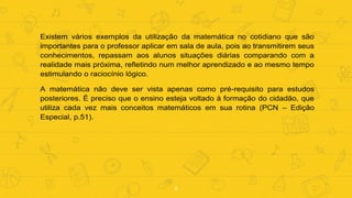 8
Existem vários exemplos da utilização da matemática no cotidiano que são
importantes para o professor aplicar em sala de aula, pois ao transmitirem seus
conhecimentos, repassam aos alunos situações diárias comparando com a
realidade mais próxima, refletindo num melhor aprendizado e ao mesmo tempo
estimulando o raciocínio lógico.
A matemática não deve ser vista apenas como pré-requisito para estudos
posteriores. É preciso que o ensino esteja voltado à formação do cidadão, que
utiliza cada vez mais conceitos matemáticos em sua rotina (PCN – Edição
Especial, p.51).
 