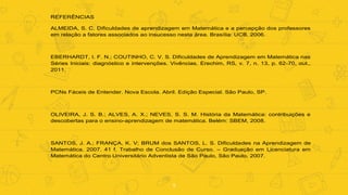9
REFERÊNCIAS
ALMEIDA, S. C. Dificuldades de aprendizagem em Matemática e a percepção dos professores
em relação a fatores associados ao insucesso nesta área. Brasília: UCB, 2006.
EBERHARDT, I. F. N.; COUTINHO, C. V. S. Dificuldades de Aprendizagem em Matemática nas
Séries Iniciais: diagnóstico e intervenções. Vivências. Erechim, RS, v. 7, n. 13, p. 62-70, out.,
2011.
PCNs Fáceis de Entender. Nova Escola. Abril. Edição Especial. São Paulo, SP.
OLIVEIRA, J. S. B.; ALVES, A. X.; NEVES, S. S. M. História da Matemática: contribuições e
descobertas para o ensino-aprendizagem de matemática. Belém: SBEM, 2008.
SANTOS, J. A.; FRANÇA, K. V; BRUM dos SANTOS, L. S. Dificuldades na Aprendizagem de
Matemática. 2007. 41 f. Trabalho de Conclusão de Curso. – Graduação em Licenciatura em
Matemática do Centro Universitário Adventista de São Paulo, São Paulo, 2007.
 