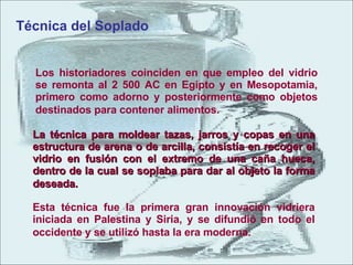 Los historiadores coinciden en que empleo del vidrio se remonta al 2 500 AC en Egipto y en Mesopotamia, primero como adorno y posteriormente como objetos destinados para contener alimentos.          Técnica del Soplado  La técnica para moldear tazas, jarros y copas en una estructura de arena o de arcilla, consistía en recoger el vidrio en fusión con el extremo de una caña hueca, dentro de la cual se soplaba para dar al objeto la forma deseada.             Esta técnica fue la primera gran innovación vidriera iniciada en Palestina y Siria, y se difundió en todo el occidente y se utilizó hasta la era moderna.             