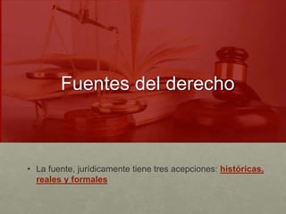 Fuentes del derecho
• La fuente, jurídicamente tiene tres acepciones: históricas,
reales y formales
 