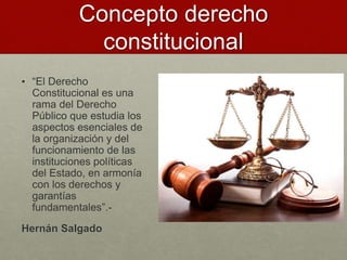 Concepto derecho
constitucional
• “El Derecho
Constitucional es una
rama del Derecho
Público que estudia los
aspectos esenciales de
la organización y del
funcionamiento de las
instituciones políticas
del Estado, en armonía
con los derechos y
garantías
fundamentales”.-
Hernán Salgado
 