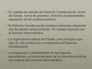 • Es materia de estudio del Derecho Constitucional: forma
de Estado, forma de gobierno, derechos fundamentales,
regulación de los poderes públicos.
• El Derecho Constitucional mantiene estrechas relaciones
con las demás ramas jurídicas. De manera especial con
el Derecho Administrativo.
• La organización básica del Estado y los principios que
rigen la vida política son competencia del Derecho
Constitucional.
• La integración y ordenamiento de los órganos
secundarios y el funcionamiento de los servicios públicos,
son materia del Derecho Administrativo.
 