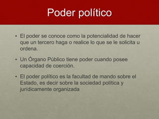 Poder político
• El poder se conoce como la potencialidad de hacer
que un tercero haga o realice lo que se le solicita u
ordena.
• Un Órgano Público tiene poder cuando posee
capacidad de coerción.
• El poder político es la facultad de mando sobre el
Estado, es decir sobre la sociedad política y
jurídicamente organizada
 