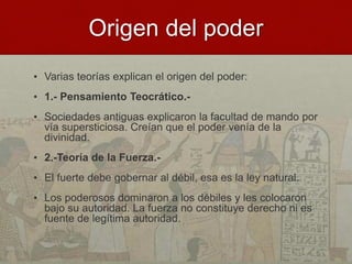 Origen del poder
• Varias teorías explican el origen del poder:
• 1.- Pensamiento Teocrático.-
• Sociedades antiguas explicaron la facultad de mando por
vía supersticiosa. Creían que el poder venía de la
divinidad.
• 2.-Teoría de la Fuerza.-
• El fuerte debe gobernar al débil, esa es la ley natural.
• Los poderosos dominaron a los débiles y les colocaron
bajo su autoridad. La fuerza no constituye derecho ni es
fuente de legítima autoridad.
 