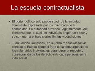 La escuela contractualista
• El poder político sólo puede surgir de la voluntad
libremente expresada por los miembros de la
comunidad. La autoridad proviene legítimamente del
consenso por el cual los individuos erigen un poder y
se someten a él bajo ciertos límites y condiciones.
• Juan Jacobo Rousseau, en su obra “El capital social”
concibe al Estado como el fruto de la convergencia de
las voluntades individuales para lograr el respeto y
consagración de los derechos de cada persona en la
vida social.
 