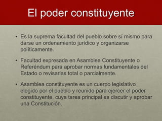 El poder constituyente
• Es la suprema facultad del pueblo sobre sí mismo para
darse un ordenamiento jurídico y organizarse
políticamente.
• Facultad expresada en Asamblea Constituyente o
Referéndum para aprobar normas fundamentales del
Estado o revisarlas total o parcialmente.
• Asamblea constituyente es un cuerpo legislativo
elegido por el pueblo y reunido para ejercer el poder
constituyente, cuya tarea principal es discutir y aprobar
una Constitución.
 