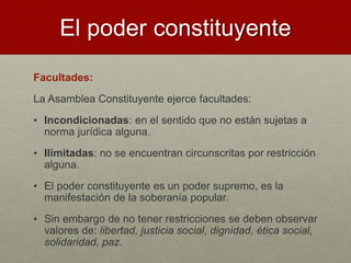 El poder constituyente
Facultades:
La Asamblea Constituyente ejerce facultades:
• Incondicionadas: en el sentido que no están sujetas a
norma jurídica alguna.
• Ilimitadas: no se encuentran circunscritas por restricción
alguna.
• El poder constituyente es un poder supremo, es la
manifestación de la soberanía popular.
• Sin embargo de no tener restricciones se deben observar
valores de: libertad, justicia social, dignidad, ética social,
solidaridad, paz.
 