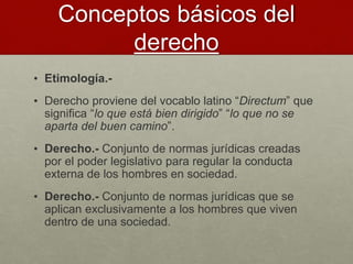 Conceptos básicos del
derecho
• Etimología.-
• Derecho proviene del vocablo latino “Directum” que
significa “lo que está bien dirigido” “lo que no se
aparta del buen camino”.
• Derecho.- Conjunto de normas jurídicas creadas
por el poder legislativo para regular la conducta
externa de los hombres en sociedad.
• Derecho.- Conjunto de normas jurídicas que se
aplican exclusivamente a los hombres que viven
dentro de una sociedad.
 