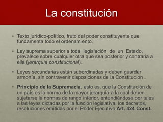 La constitución
• Texto jurídico-político, fruto del poder constituyente que
fundamenta todo el ordenamiento.
• Ley suprema superior a toda legislación de un Estado,
prevalece sobre cualquier otra que sea posterior y contraria a
ella (jerarquía constitucional).
• Leyes secundarias están subordinadas y deben guardar
armonía, sin contravenir disposiciones de la Constitución .
• Principio de la Supremacía, esto es, que la Constitución de
un país es la norma de la mayor jerarquía a la cual deben
sujetarse la normas de rango inferior, entendiéndose por tales
a las leyes dictadas por la función legislativa, los decretos,
resoluciones emitidas por el Poder Ejecutivo Art. 424 Const.
 