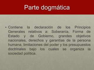 Parte dogmática
• Contiene la declaración de los Principios
Generales relativos a: Soberanía, Forma de
Estado y de Gobierno, grandes objetivos
nacionales, derechos y garantías de la persona
humana, limitaciones del poder y los presupuestos
doctrinales bajo los cuales se organiza la
sociedad política.
 