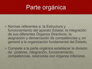 Parte orgánica
• Normas referentes a: la Estructura y
funcionamiento del aparato Estatal, la integración
de sus diferentes Órganos Directivos, la
asignación y demarcación de competencias y, en
general a la organización fundamental del Estado.
• Compete a la parte orgánica establecer la división
de poderes, integración, funcionamiento,
competencias, relaciones con órganos inferiores.
 