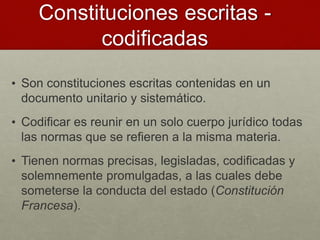 Constituciones escritas -
codificadas
• Son constituciones escritas contenidas en un
documento unitario y sistemático.
• Codificar es reunir en un solo cuerpo jurídico todas
las normas que se refieren a la misma materia.
• Tienen normas precisas, legisladas, codificadas y
solemnemente promulgadas, a las cuales debe
someterse la conducta del estado (Constitución
Francesa).
 