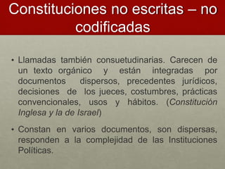 Constituciones no escritas – no
codificadas
• Llamadas también consuetudinarias. Carecen de
un texto orgánico y están integradas por
documentos dispersos, precedentes jurídicos,
decisiones de los jueces, costumbres, prácticas
convencionales, usos y hábitos. (Constitución
Inglesa y la de Israel)
• Constan en varios documentos, son dispersas,
responden a la complejidad de las Instituciones
Políticas.
 