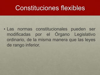 Constituciones flexibles
• Las normas constitucionales pueden ser
modificadas por el Órgano Legislativo
ordinario, de la misma manera que las leyes
de rango inferior.
 