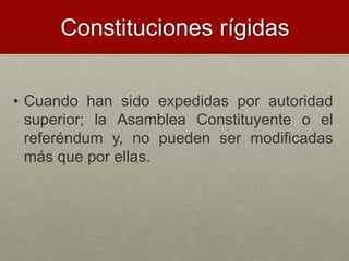Constituciones rígidas
• Cuando han sido expedidas por autoridad
superior; la Asamblea Constituyente o el
referéndum y, no pueden ser modificadas
más que por ellas.
 