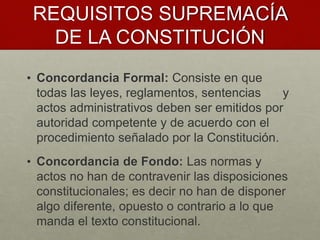 REQUISITOS SUPREMACÍA
DE LA CONSTITUCIÓN
• Concordancia Formal: Consiste en que
todas las leyes, reglamentos, sentencias y
actos administrativos deben ser emitidos por
autoridad competente y de acuerdo con el
procedimiento señalado por la Constitución.
• Concordancia de Fondo: Las normas y
actos no han de contravenir las disposiciones
constitucionales; es decir no han de disponer
algo diferente, opuesto o contrario a lo que
manda el texto constitucional.
 