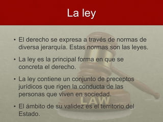 La ley
• El derecho se expresa a través de normas de
diversa jerarquía. Estas normas son las leyes.
• La ley es la principal forma en que se
concreta el derecho.
• La ley contiene un conjunto de preceptos
jurídicos que rigen la conducta de las
personas que viven en sociedad.
• El ámbito de su validez es el territorio del
Estado.
 