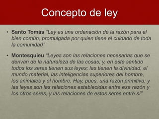 Concepto de ley
• Santo Tomás “Ley es una ordenación de la razón para el
bien común, promulgada por quien tiene el cuidado de toda
la comunidad”
• Montesquieu “Leyes son las relaciones necesarias que se
derivan de la naturaleza de las cosas; y, en este sentido
todos los seres tienen sus leyes; las tienen la divinidad, el
mundo material, las inteligencias superiores del hombre,
los animales y el hombre. Hay, pues, una razón primitiva; y
las leyes son las relaciones establecidas entre esa razón y
los otros seres, y las relaciones de estos seres entre sí”
 