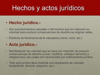 Hechos y actos jurídicos
• Hecho jurídico.-
• Son acontecimientos naturales o del hombre que sin intervenir su
voluntad para producir consecuencias de derecho se originan éstas.
• Partimos de fenómenos de la naturaleza (nacer, morir, etc.)
• Acto jurídico.-
• Manifestación de voluntad que se hace con intención de producir
consecuencias de derecho (crear, modificar, extinguir derechos y
obligaciones), las cuales son reconocidas por ordenamiento jurídico.
• Todo acto jurídico lleva implícita una declaración de voluntad
(testamento, divorcio, adopción, etc.)
 