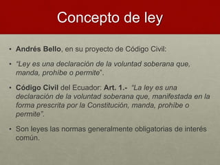 • Andrés Bello, en su proyecto de Código Civil:
• “Ley es una declaración de la voluntad soberana que,
manda, prohíbe o permite”.
• Código Civil del Ecuador: Art. 1.- “La ley es una
declaración de la voluntad soberana que, manifestada en la
forma prescrita por la Constitución, manda, prohíbe o
permite”.
• Son leyes las normas generalmente obligatorias de interés
común.
Concepto de ley
 