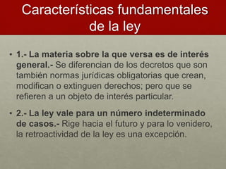 • 1.- La materia sobre la que versa es de interés
general.- Se diferencian de los decretos que son
también normas jurídicas obligatorias que crean,
modifican o extinguen derechos; pero que se
refieren a un objeto de interés particular.
• 2.- La ley vale para un número indeterminado
de casos.- Rige hacia el futuro y para lo venidero,
la retroactividad de la ley es una excepción.
Características fundamentales
de la ley
 