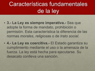 • 3.- La Ley es siempre imperativa.- Sea que
adopte la forma de mandato, prohibición o
permisión. Esta característica la diferencia de las
normas morales, religiosas o de trato social.
• 4.- La Ley es coercitiva.- El Estado garantiza su
cumplimiento mediante el uso o la amenaza de la
fuerza. La ley está hecha para ejecutarse. Su
desacato conlleva una sanción.
Características fundamentales
de la ley
 