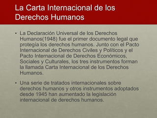 La Carta Internacional de los
Derechos Humanos
• La Declaración Universal de los Derechos
Humanos(1948) fue el primer documento legal que
protegía los derechos humanos. Junto con el Pacto
Internacional de Derechos Civiles y Políticos y el
Pacto Internacional de Derechos Económicos,
Sociales y Culturales, los tres instrumentos forman
la llamada Carta Internacional de los Derechos
Humanos.
• Una serie de tratados internacionales sobre
derechos humanos y otros instrumentos adoptados
desde 1945 han aumentado la legislación
internacional de derechos humanos.
 