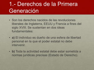 1.- Derechos de la Primera
Generación
• Son los derechos nacidos de las revoluciones
liberales de Inglaterra, EEUU y Francia a fines del
siglo XVIII. Se sustentan en dos ideas
fundamentales:
• a) El individuo es dueño de una esfera de libertad
personal en la que el poder estatal no debe
intervenir.
• b) Toda la actividad estatal debe estar sometida a
normas jurídicas precisas (Estado de Derecho).
 
